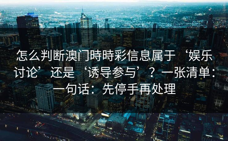 怎么判断澳门時時彩信息属于‘娱乐讨论’还是‘诱导参与’?一张清单:一句话:先停手再处理 怎么判断澳门時時彩信息属于‘娱乐讨论’还是‘诱导参与’?一张清单:一句话:先停手再处理